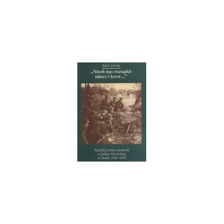 Niech nas rozsądzi miecz i krew... Konflikt polsko-ukraiński o Galicję Wschodnią w latach 1918-1919