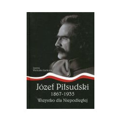 Józef Piłsudski 1867-1935. Wszystko dla Niepodległej