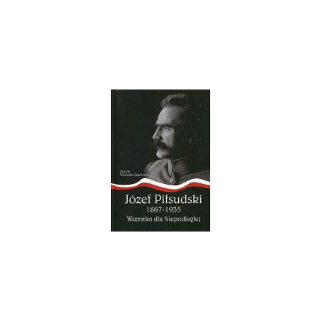 Józef Piłsudski 1867-1935. Wszystko dla Niepodległej