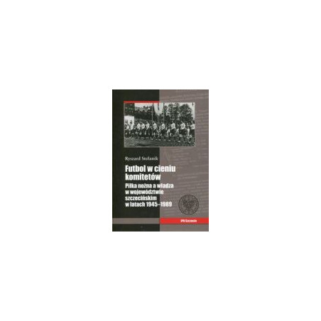 Futbol w cieniu komitetów. Piłka nożna a władza w województwie szczecińskim w latach 1945–1989