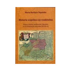 Historia wspólna czy rozdzielna. Polacy, Litwini, Białorusini, Ukraińcy w ich dziejowym stosunku (XV-XX w.)