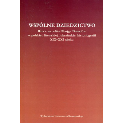 Wspólne dziedzictwo. Rzeczpospolita Obojga Narodów w polskiej, litewskiej i ukraińskiej myśli historycznej XIX - XXI wieku