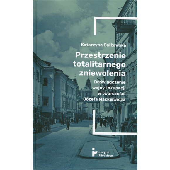 Przestrzenie totalitarnego zniewolenia. Doświadczenie wojny i okupacji w twórczości Józefa Mackiewicza
