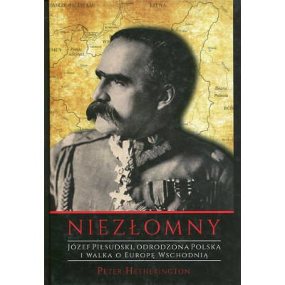 Niezłomny. Józef Piłsudski. Odrodzona Polska i walka o Europę Wschodnią