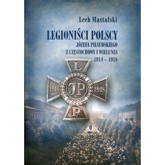 Legioniści Polscy Józefa Piłsudskiego z Częstochowy i Wielunia 1914-1918