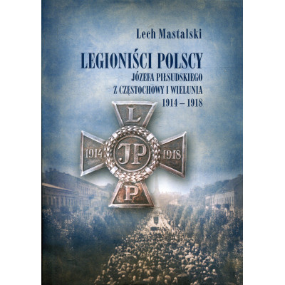 Legioniści Polscy Józefa Piłsudskiego z Częstochowy i Wielunia 1914-1918