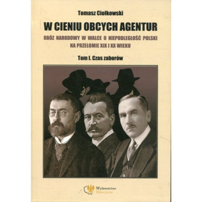 W cieniu obcych agentur. Obóz narodowy w walce o niepodległość Polski na przełomie XIX i XX wieku